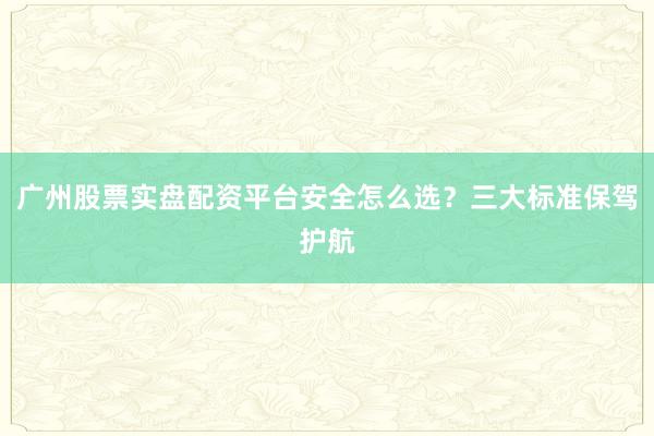 广州股票实盘配资平台安全怎么选？三大标准保驾护航