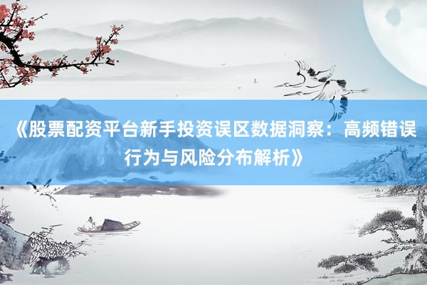 《股票配资平台新手投资误区数据洞察：高频错误行为与风险分布解析》