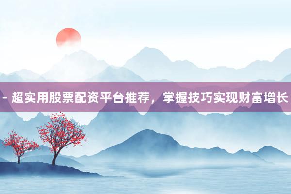 - 超实用股票配资平台推荐，掌握技巧实现财富增长