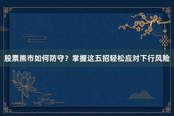 股票熊市如何防守？掌握这五招轻松应对下行风险