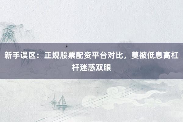 新手误区：正规股票配资平台对比，莫被低息高杠杆迷惑双眼