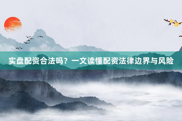 实盘配资合法吗？一文读懂配资法律边界与风险