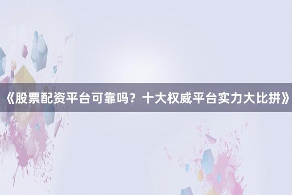 《股票配资平台可靠吗？十大权威平台实力大比拼》