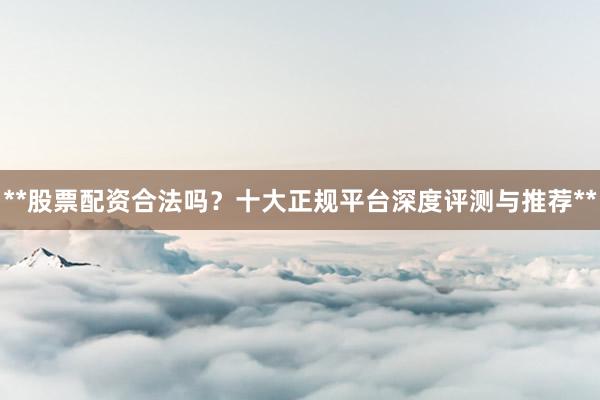 **股票配资合法吗？十大正规平台深度评测与推荐**
