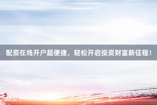 配资在线开户超便捷，轻松开启投资财富新征程！