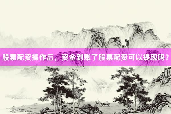 股票配资操作后，资金到账了股票配资可以提现吗？