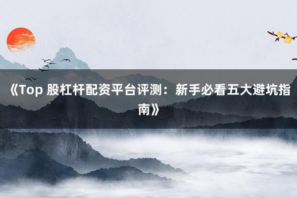 《Top 股杠杆配资平台评测：新手必看五大避坑指南》