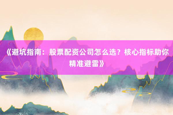 《避坑指南：股票配资公司怎么选？核心指标助你精准避雷》