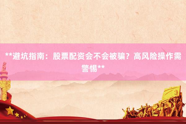 **避坑指南：股票配资会不会被骗？高风险操作需警惕**