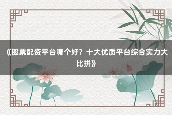 《股票配资平台哪个好？十大优质平台综合实力大比拼》