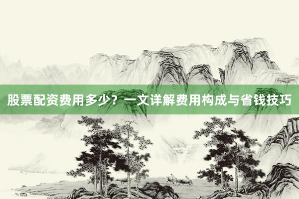 股票配资费用多少？一文详解费用构成与省钱技巧