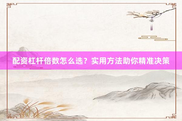 配资杠杆倍数怎么选？实用方法助你精准决策