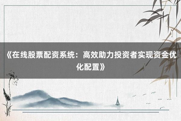 《在线股票配资系统：高效助力投资者实现资金优化配置》