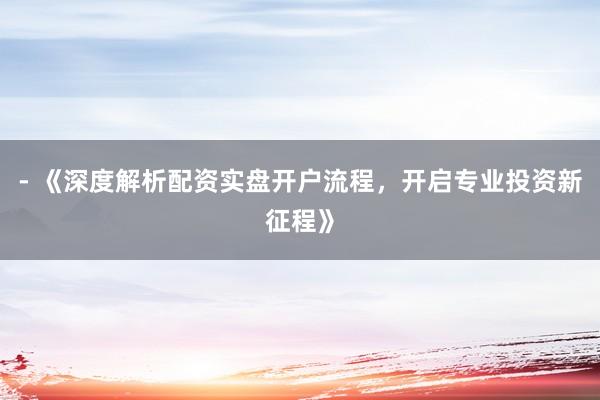 - 《深度解析配资实盘开户流程，开启专业投资新征程》