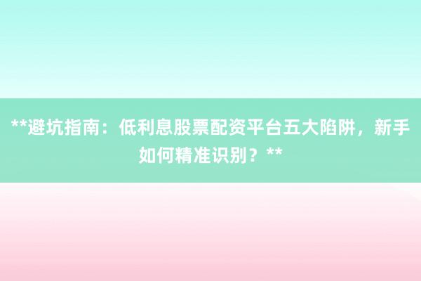 **避坑指南：低利息股票配资平台五大陷阱，新手如何精准识别？**