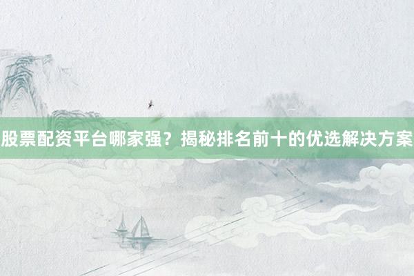股票配资平台哪家强？揭秘排名前十的优选解决方案