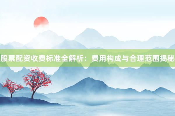 股票配资收费标准全解析：费用构成与合理范围揭秘