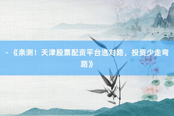 - 《亲测！天津股票配资平台选对路，投资少走弯路》