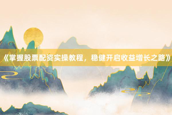 《掌握股票配资实操教程，稳健开启收益增长之路》