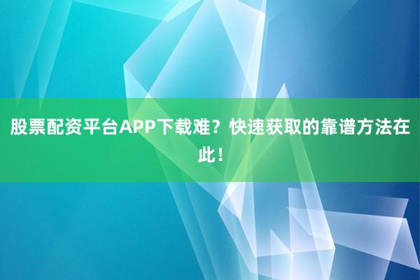 股票配资平台APP下载难？快速获取的靠谱方法在此！