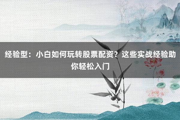 经验型：小白如何玩转股票配资？这些实战经验助你轻松入门
