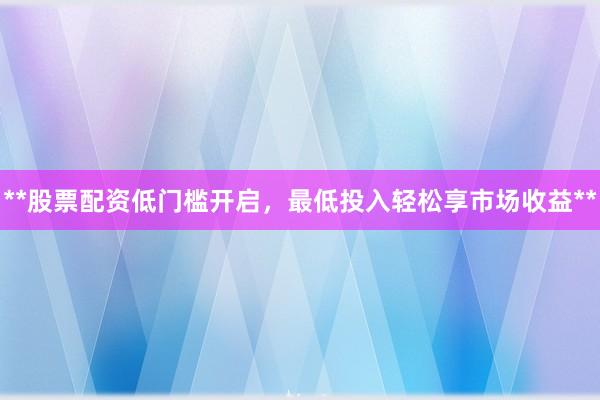 **股票配资低门槛开启，最低投入轻松享市场收益**