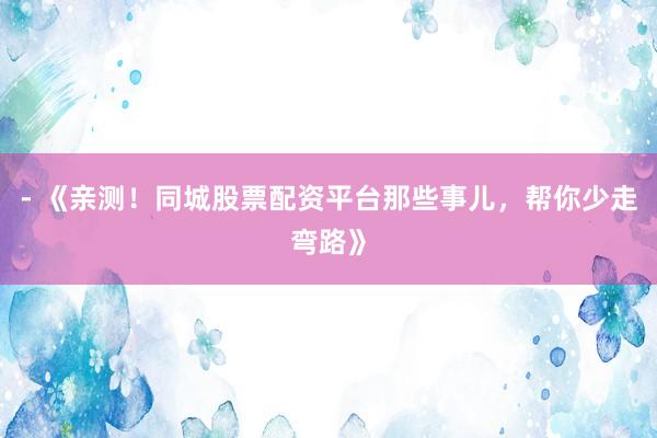 - 《亲测！同城股票配资平台那些事儿，帮你少走弯路》