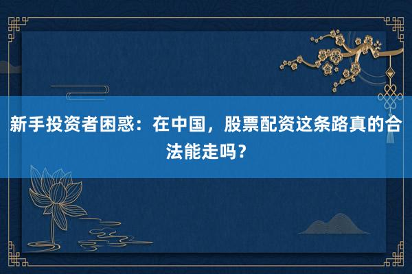 新手投资者困惑：在中国，股票配资这条路真的合法能走吗？