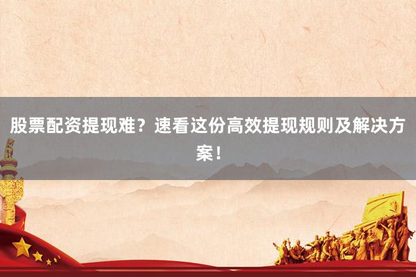股票配资提现难？速看这份高效提现规则及解决方案！