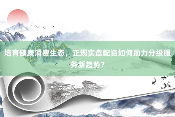 培育健康消费生态，正规实盘配资如何助力分级服务新趋势？