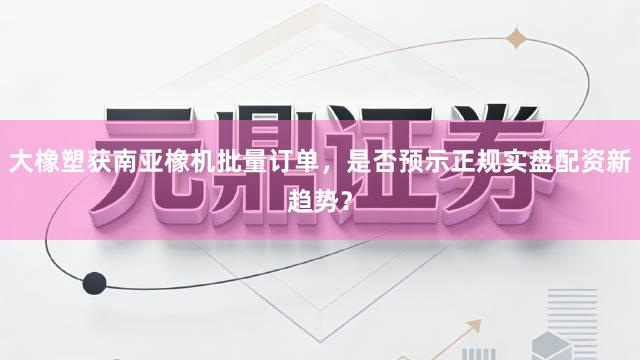 大橡塑获南亚橡机批量订单，是否预示正规实盘配资新趋势？