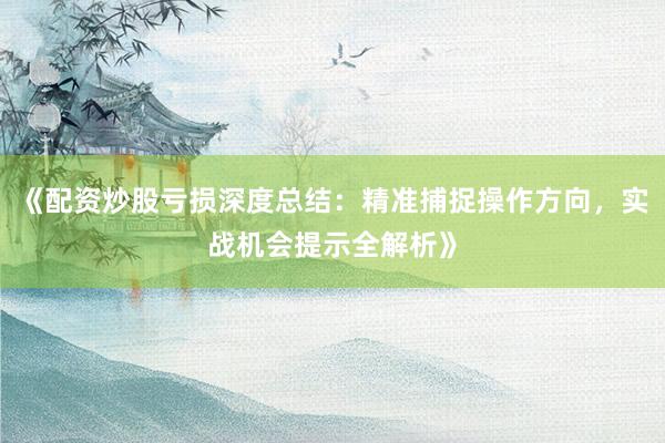 《配资炒股亏损深度总结：精准捕捉操作方向，实战机会提示全解析》
