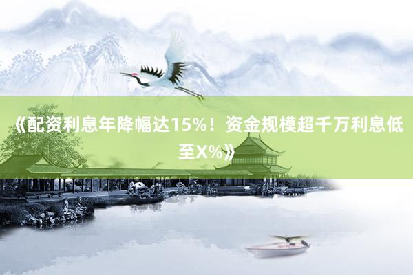 《配资利息年降幅达15%！资金规模超千万利息低至X%》