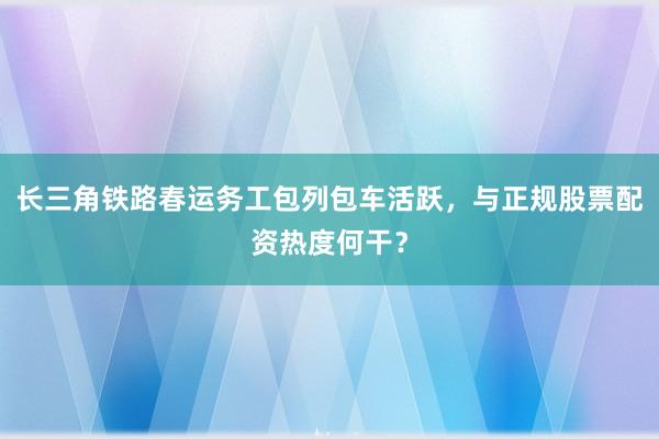 长三角铁路春运务工包列包车活跃，与正规股票配资热度何干？