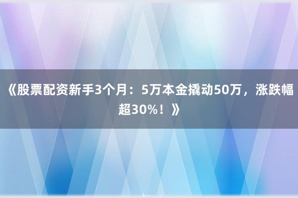《股票配资新手3个月：5万本金撬动50万，涨跌幅超30%！》