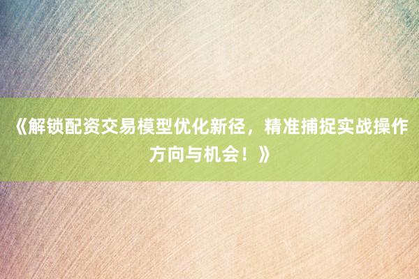 《解锁配资交易模型优化新径，精准捕捉实战操作方向与机会！》