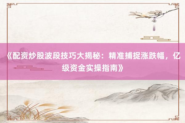 《配资炒股波段技巧大揭秘：精准捕捉涨跌幅，亿级资金实操指南》