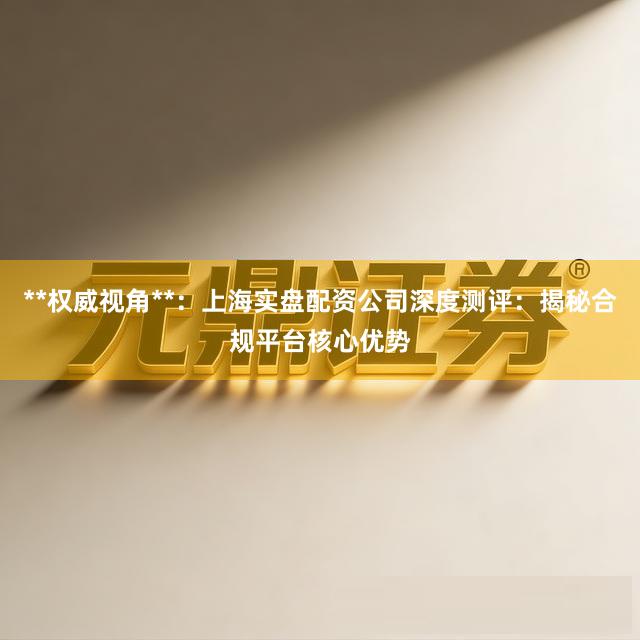 **权威视角**：上海实盘配资公司深度测评：揭秘合规平台核心优势