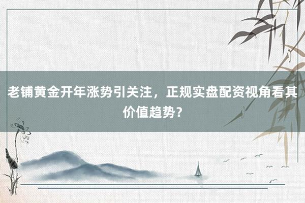 老铺黄金开年涨势引关注，正规实盘配资视角看其价值趋势？