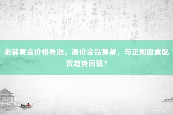 老铺黄金价格看涨，高价金品售罄，与正规股票配资趋势同现？