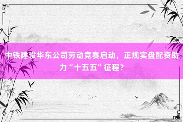 中铁建设华东公司劳动竞赛启动，正规实盘配资助力“十五五”征程？