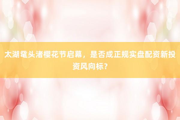 太湖鼋头渚樱花节启幕，是否成正规实盘配资新投资风向标？