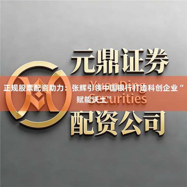 正规股票配资助力：张辉引领中国银行打造科创企业“赋能沃土”