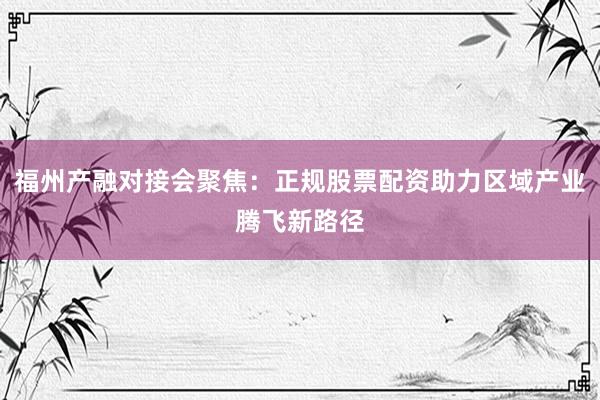 福州产融对接会聚焦：正规股票配资助力区域产业腾飞新路径