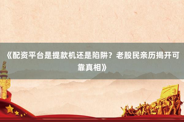 《配资平台是提款机还是陷阱？老股民亲历揭开可靠真相》