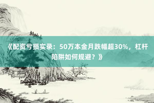 《配资亏损实录：50万本金月跌幅超30%，杠杆陷阱如何规避？》