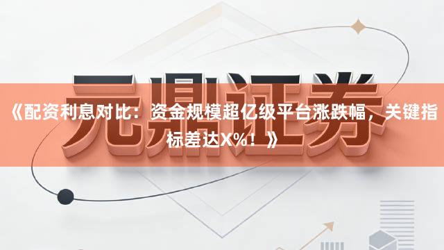 《配资利息对比：资金规模超亿级平台涨跌幅，关键指标差达X%！》