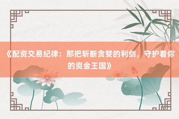 《配资交易纪律：那把斩断贪婪的利剑，守护着你的资金王国》