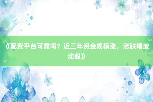 《配资平台可靠吗？近三年资金规模涨，涨跌幅波动超》