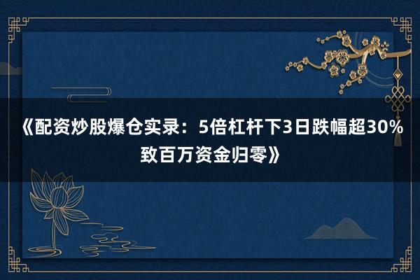 《配资炒股爆仓实录：5倍杠杆下3日跌幅超30%致百万资金归零》